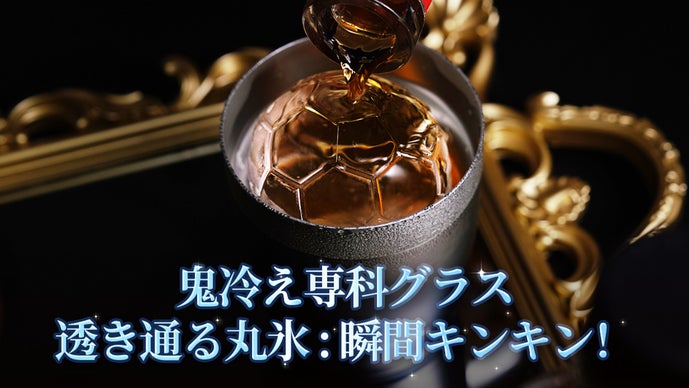鬼冷え専科グラス＆透き通る丸氷 : 瞬間キンキン！　氷も、グラスも冷やす新体験。